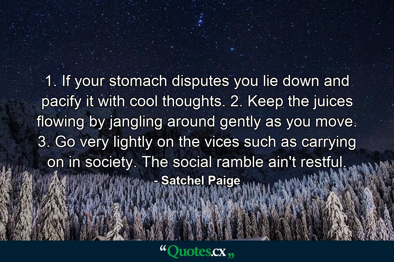 1. If your stomach disputes you  lie down and pacify it with cool thoughts. 2. Keep the juices flowing by jangling around gently as you move. 3. Go very lightly on the vices such as carrying on in society. The social ramble ain't restful. - Quote by Satchel Paige