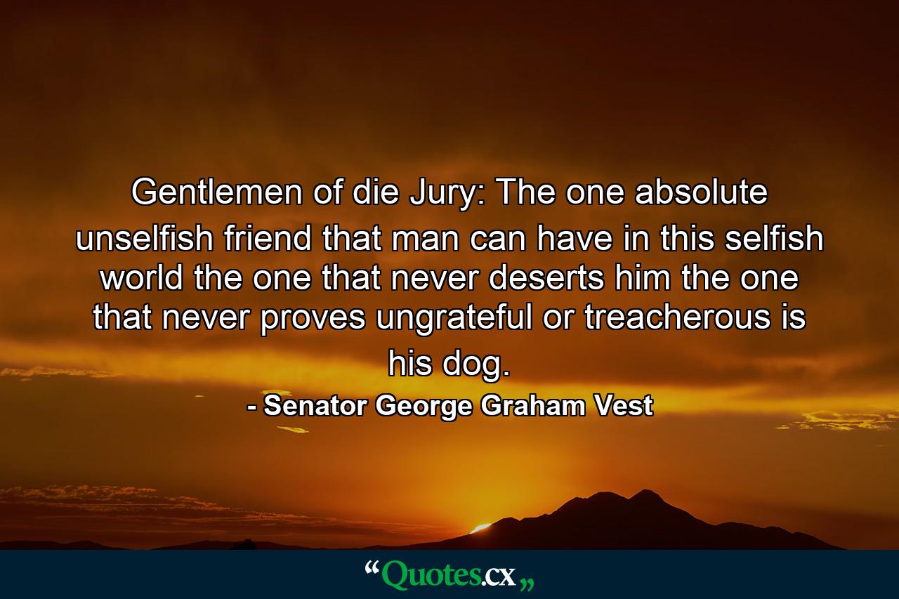 Gentlemen of die Jury: The one  absolute  unselfish friend that man can have in this selfish world  the one that never deserts him  the one that never proves ungrateful or treacherous  is his dog. - Quote by Senator George Graham Vest