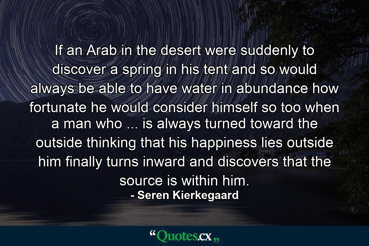 If an Arab in the desert were suddenly to discover a spring in his tent  and so would always be able to have water in abundance  how fortunate he would consider himself  so too  when a man who ... is always turned toward the outside  thinking that his happiness lies outside him  finally turns inward and discovers that the source is within him. - Quote by Seren Kierkegaard