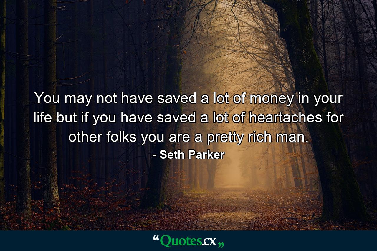 You may not have saved a lot of money in your life  but if you have saved a lot of heartaches for other folks  you are a pretty rich man. - Quote by Seth Parker