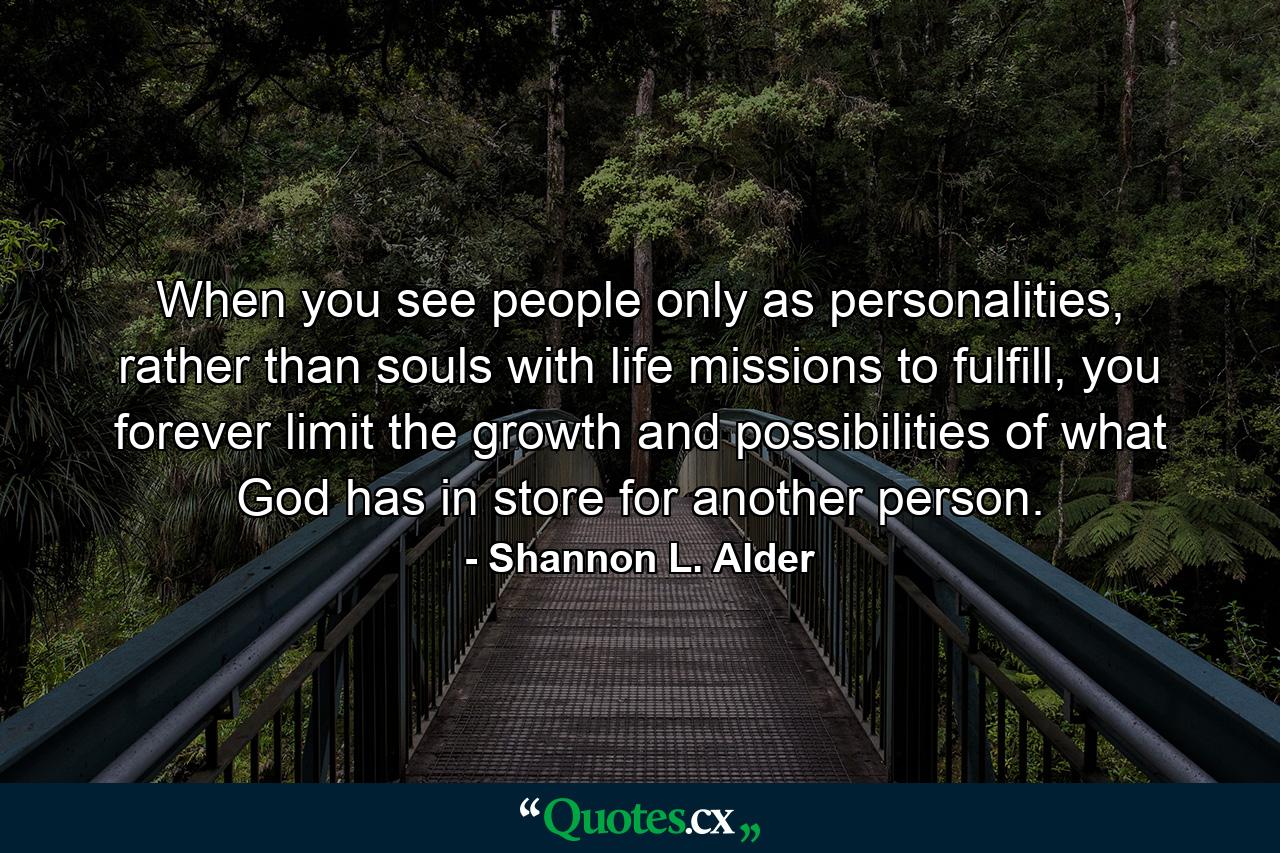 When you see people only as personalities, rather than souls with life missions to fulfill, you forever limit the growth and possibilities of what God has in store for another person. - Quote by Shannon L. Alder