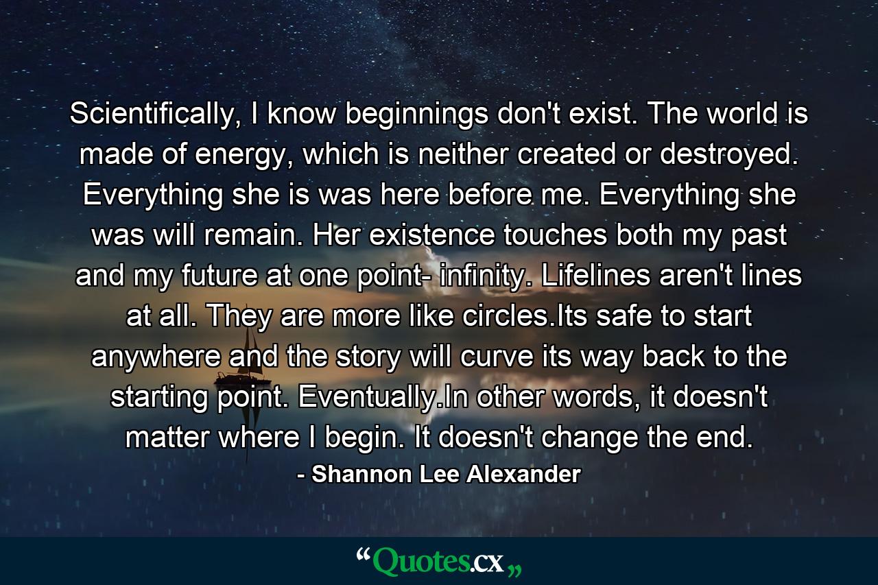 Scientifically, I know beginnings don't exist. The world is made of energy, which is neither created or destroyed. Everything she is was here before me. Everything she was will remain. Her existence touches both my past and my future at one point- infinity. Lifelines aren't lines at all. They are more like circles.Its safe to start anywhere and the story will curve its way back to the starting point. Eventually.In other words, it doesn't matter where I begin. It doesn't change the end. - Quote by Shannon Lee Alexander