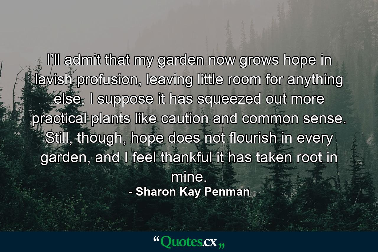 I’ll admit that my garden now grows hope in lavish profusion, leaving little room for anything else. I suppose it has squeezed out more practical plants like caution and common sense. Still, though, hope does not flourish in every garden, and I feel thankful it has taken root in mine. - Quote by Sharon Kay Penman