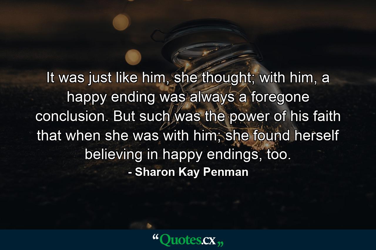 It was just like him, she thought; with him, a happy ending was always a foregone conclusion. But such was the power of his faith that when she was with him; she found herself believing in happy endings, too. - Quote by Sharon Kay Penman