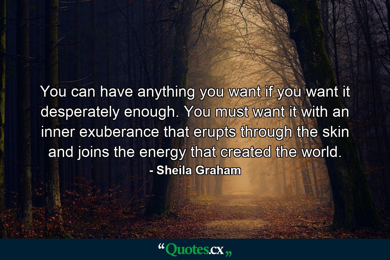 You can have anything you want if you want it desperately enough. You must want it with an inner exuberance that erupts through the skin and joins the energy that created the world. - Quote by Sheila Graham