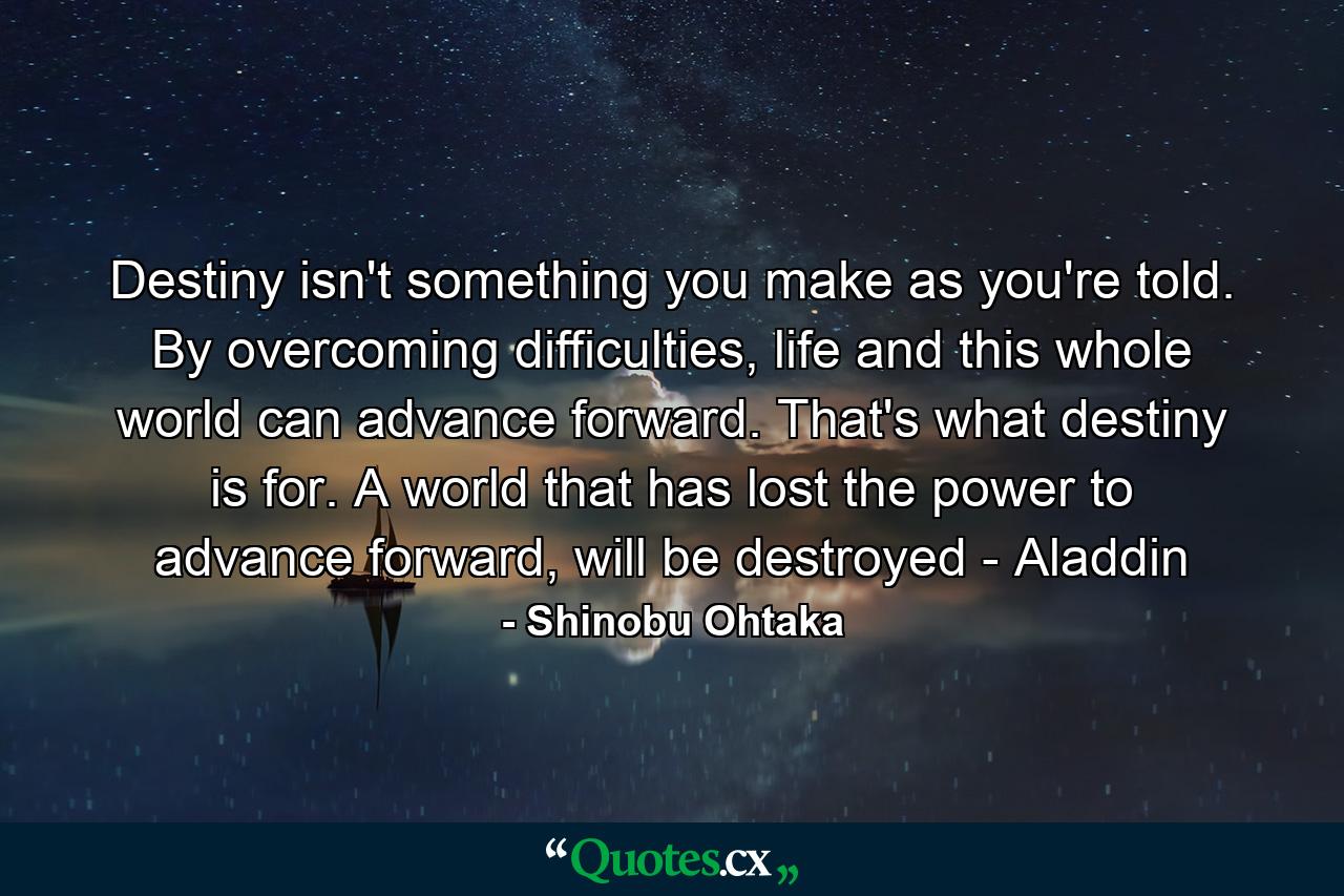 Destiny isn't something you make as you're told. By overcoming difficulties, life and this whole world can advance forward. That's what destiny is for. A world that has lost the power to advance forward, will be destroyed - Aladdin - Quote by Shinobu Ohtaka