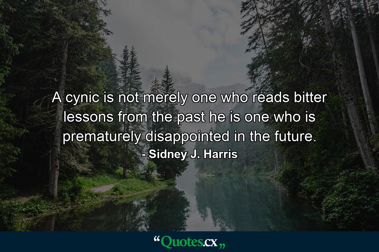 A cynic is not merely one who reads bitter lessons from the past  he is one who is prematurely disappointed in the future. - Quote by Sidney J. Harris