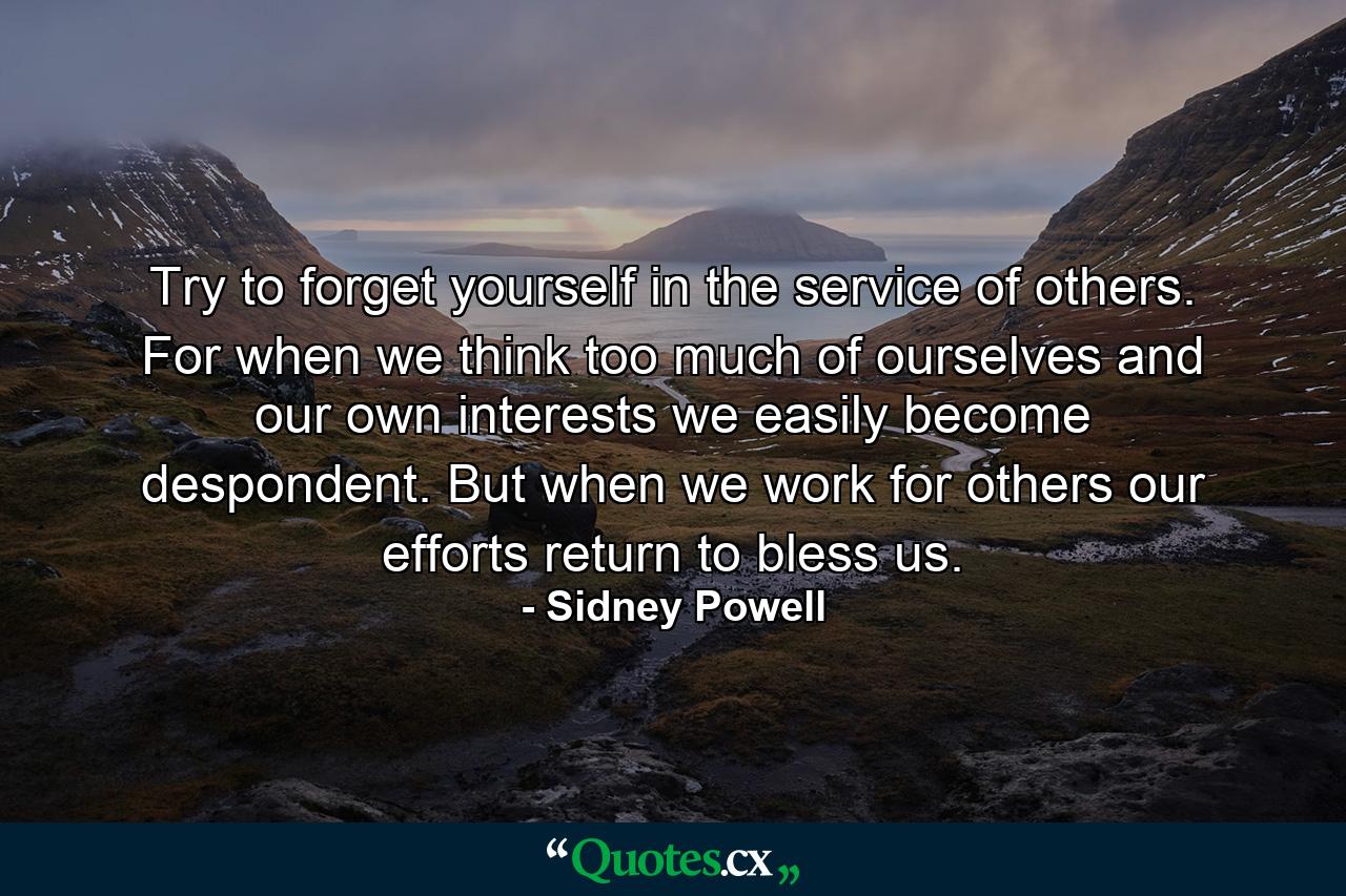 Try to forget yourself in the service of others. For when we think too much of ourselves and our own interests  we easily become despondent. But when we work for others  our efforts return to bless us. - Quote by Sidney Powell