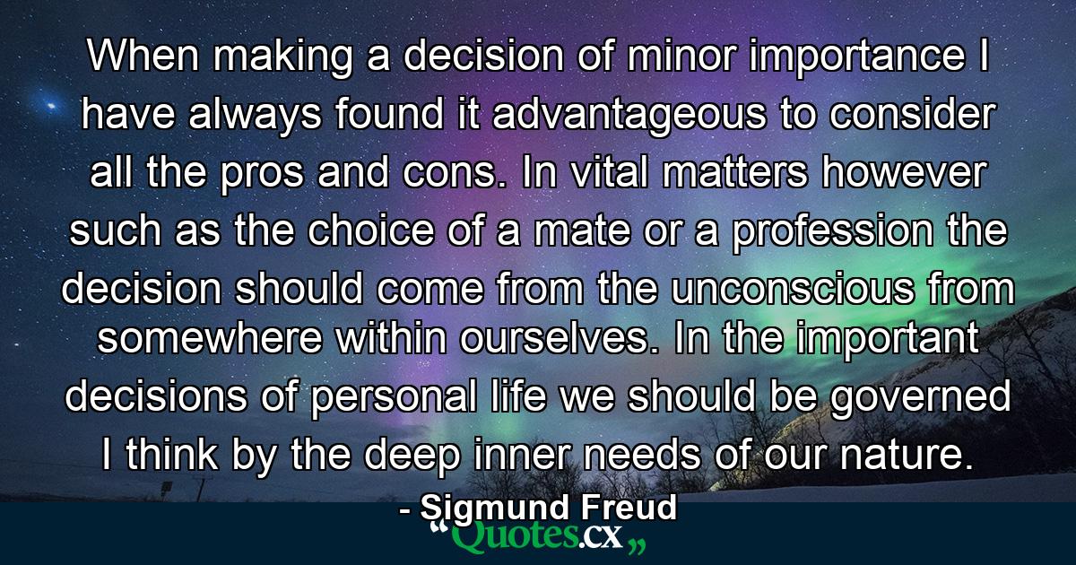 When making a decision of minor importance  I have always found it advantageous to consider all the pros and cons. In vital matters  however  such as the choice of a mate or a profession  the decision should come from the unconscious  from somewhere within ourselves. In the important decisions of personal life  we should be governed  I think  by the deep inner needs of our nature. - Quote by Sigmund Freud