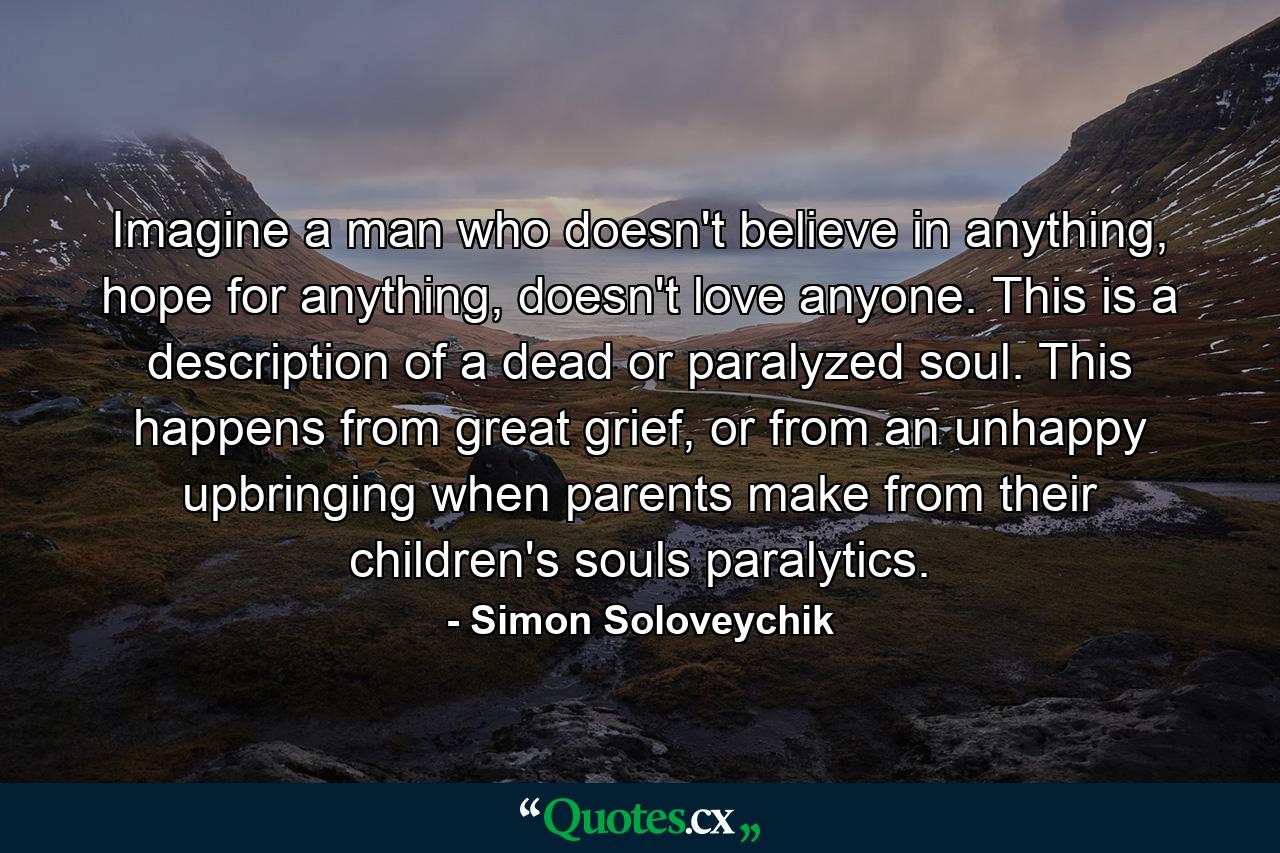 Imagine a man who doesn't believe in anything, hope for anything, doesn't love anyone. This is a description of a dead or paralyzed soul. This happens from great grief, or from an unhappy upbringing when parents make from their children's souls paralytics. - Quote by Simon Soloveychik