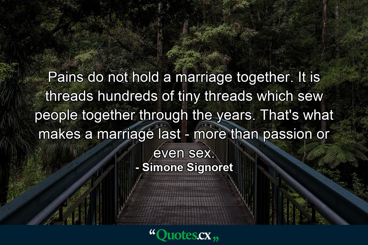 Pains do not hold a marriage together. It is threads  hundreds of tiny threads which sew people together through the years. That's what makes a marriage last - more than passion or even sex. - Quote by Simone Signoret