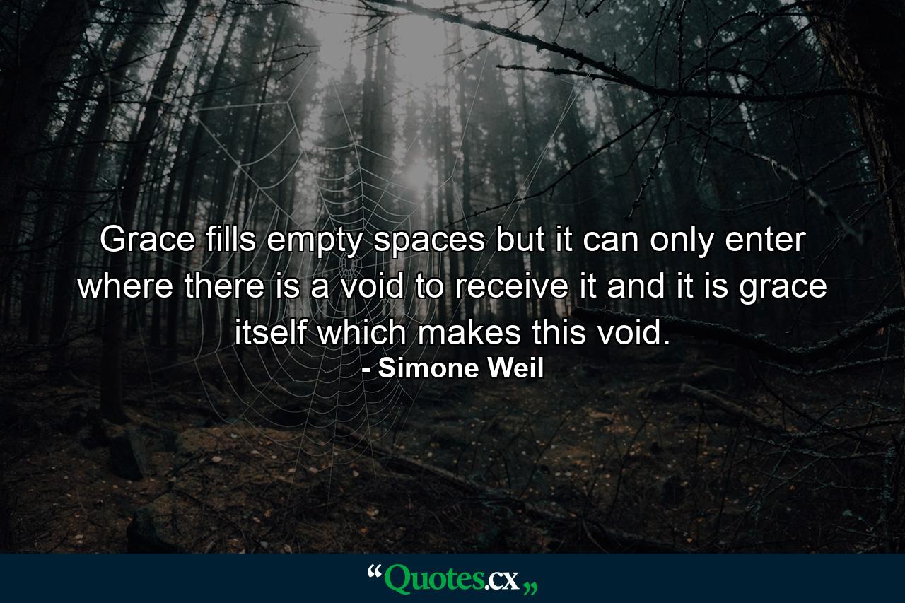 Grace fills empty spaces  but it can only enter where there is a void to receive it  and it is grace itself which makes this void. - Quote by Simone Weil