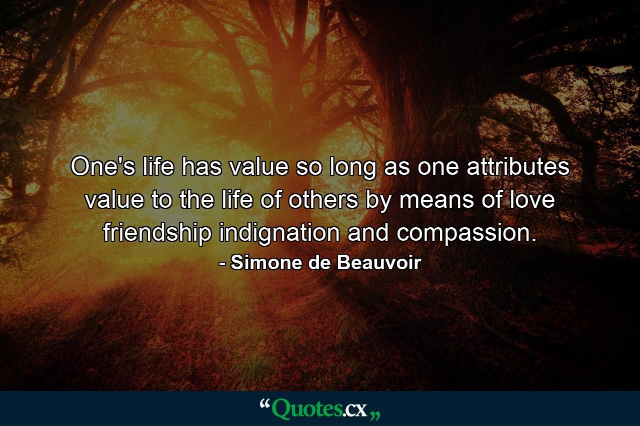 One's life has value so long as one attributes value to the life of others  by means of love  friendship  indignation and compassion. - Quote by Simone de Beauvoir