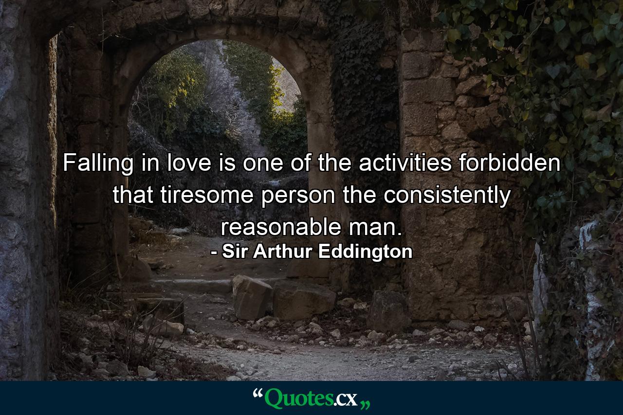 Falling in love is one of the activities forbidden that tiresome person  the consistently reasonable man. - Quote by Sir Arthur Eddington