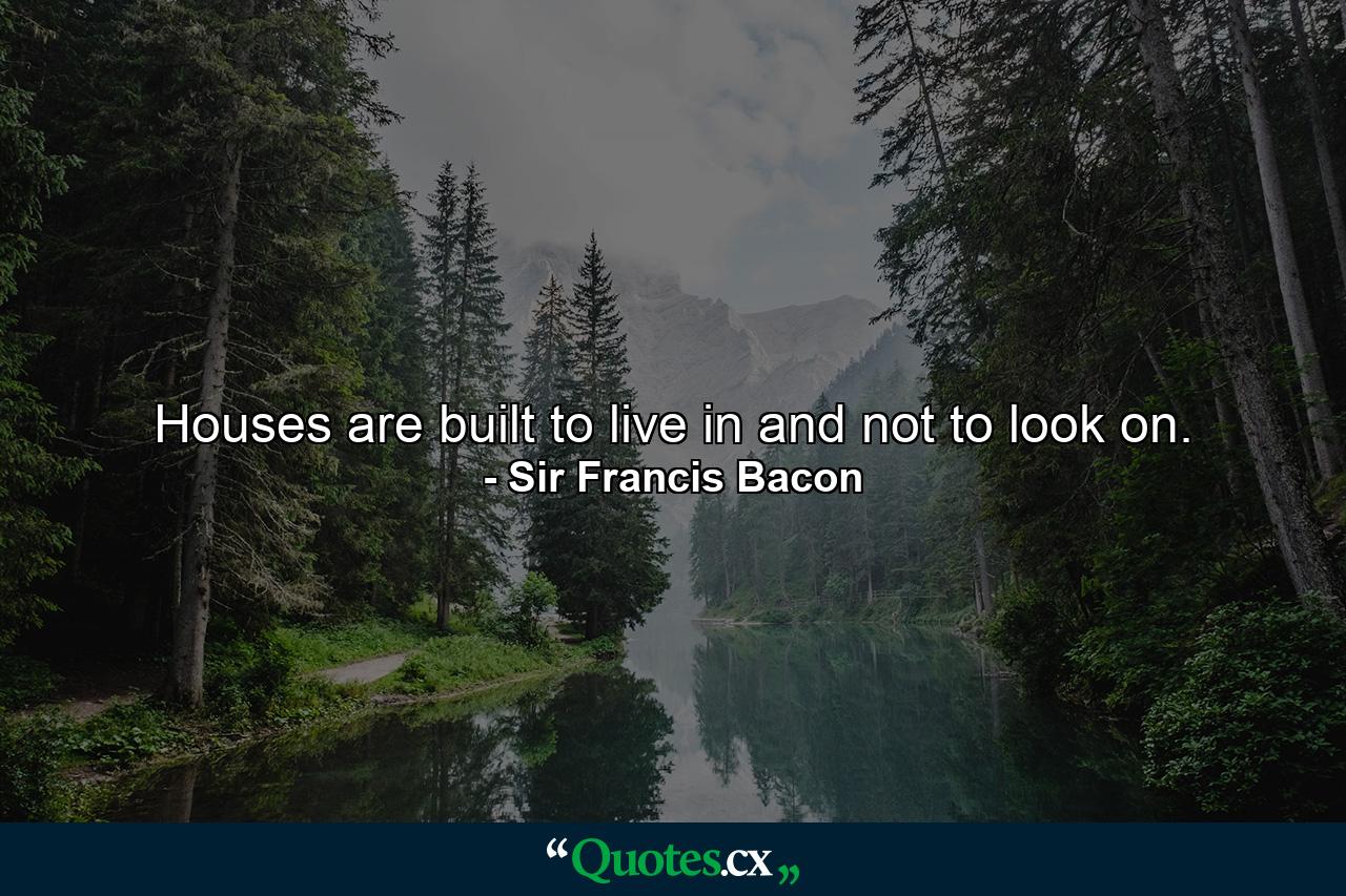 Houses are built to live in  and not to look on. - Quote by Sir Francis Bacon