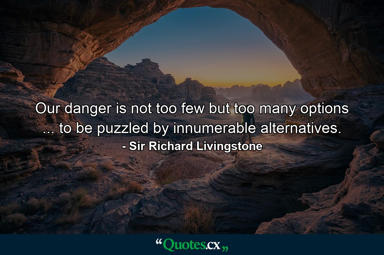 Our danger is not too few  but too many options ... to be puzzled by innumerable alternatives. - Quote by Sir Richard Livingstone