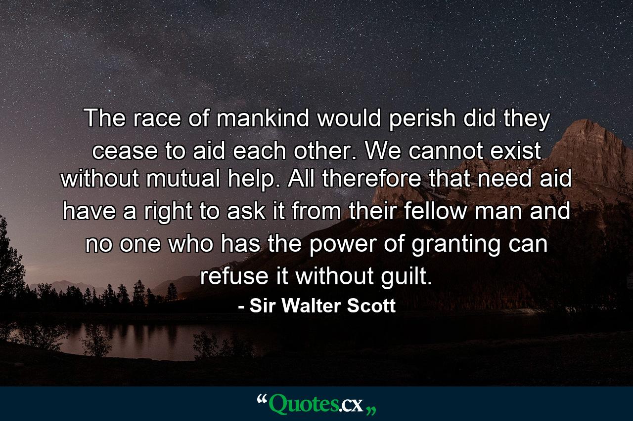 The race of mankind would perish did they cease to aid each other. We cannot exist without mutual help. All therefore that need aid have a right to ask it from their fellow man  and no one who has the power of granting can refuse it without guilt. - Quote by Sir Walter Scott