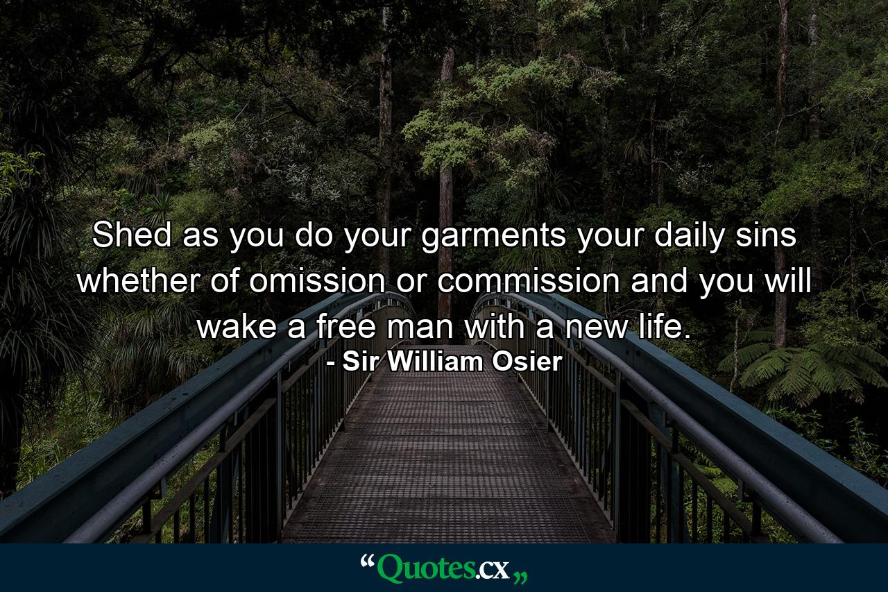 Shed  as you do your garments  your daily sins  whether of omission or commission  and you will wake a free man  with a new life. - Quote by Sir William Osier