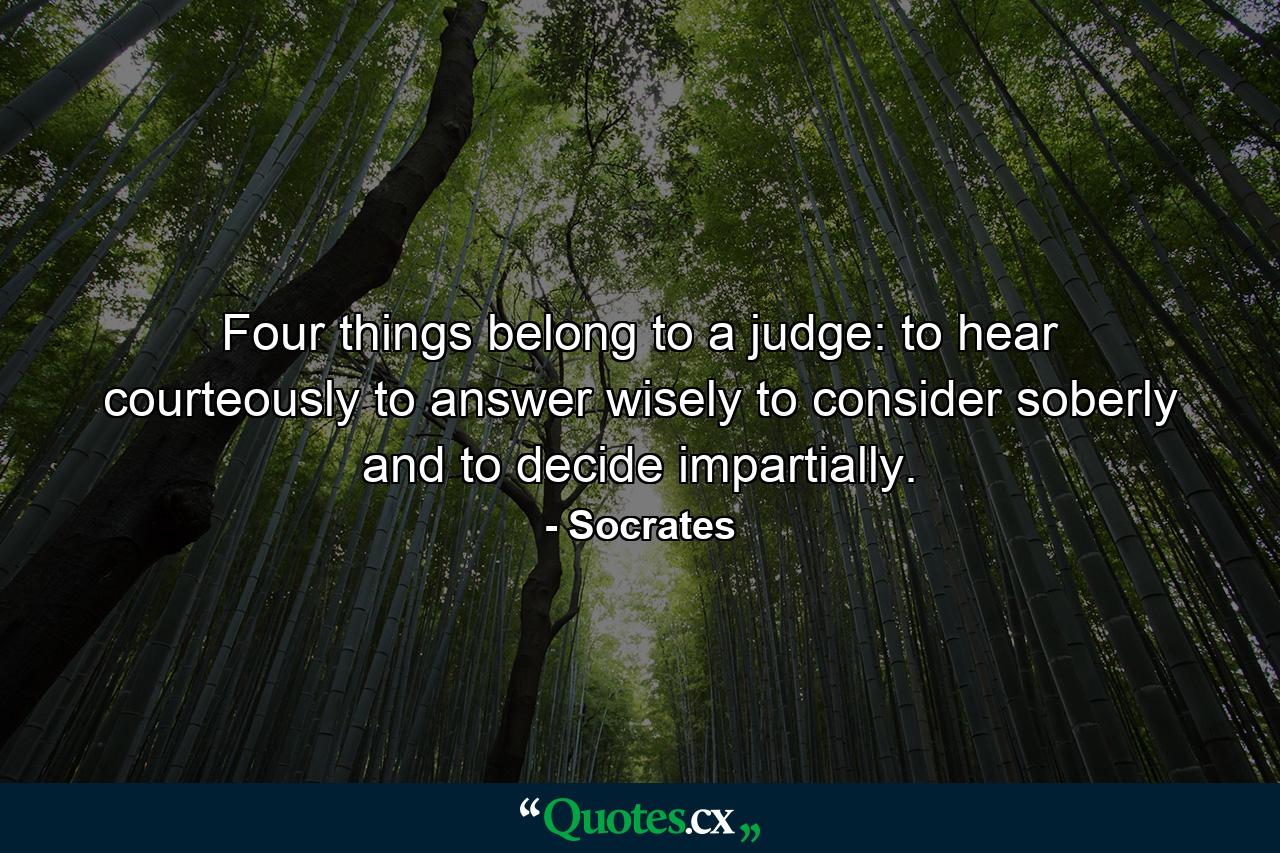 Four things belong to a judge: to hear courteously  to answer wisely  to consider soberly  and to decide impartially. - Quote by Socrates