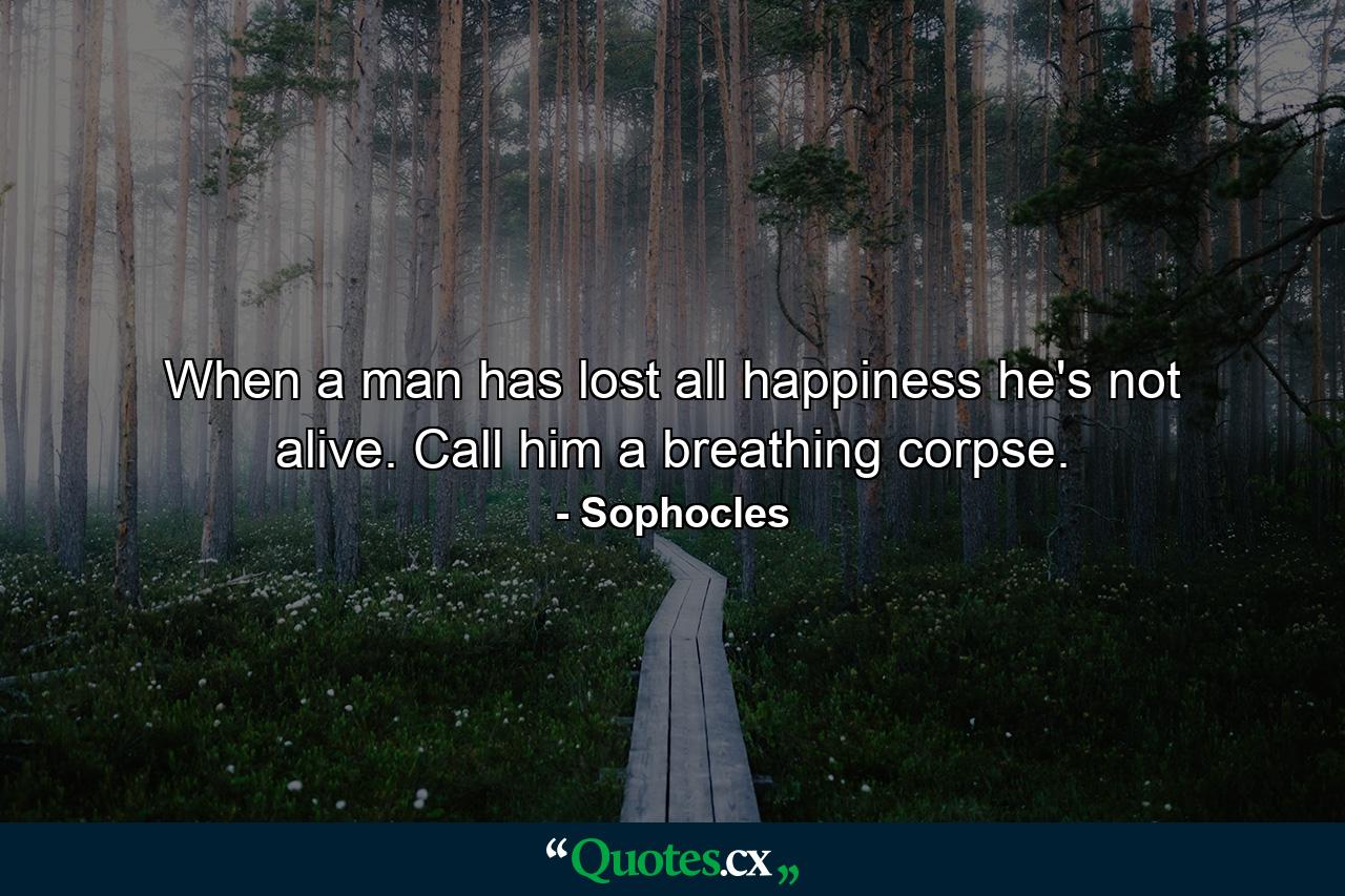 When a man has lost all happiness  he's not alive. Call him a breathing corpse. - Quote by Sophocles