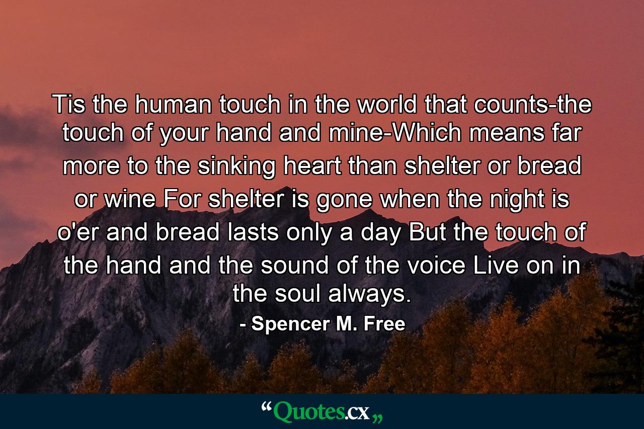 Tis the human touch in the world that counts-the touch of your hand and mine-Which means far more to the sinking heart than shelter or bread or wine For shelter is gone when the night is o'er  and bread lasts only a day But the touch of the hand and the sound of the voice Live on in the soul always. - Quote by Spencer M. Free