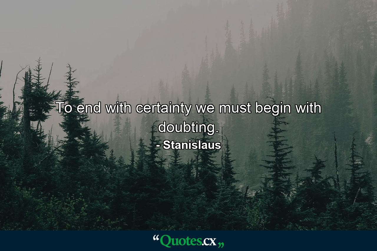 To end with certainty  we must begin with doubting. - Quote by Stanislaus