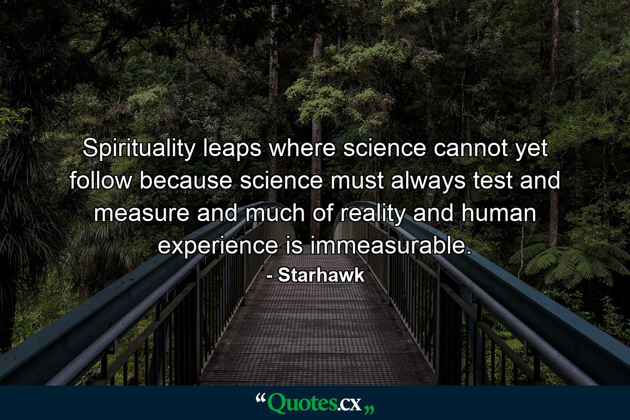 Spirituality leaps where science cannot yet follow  because science must always test and measure  and much of reality and human experience is immeasurable. - Quote by Starhawk