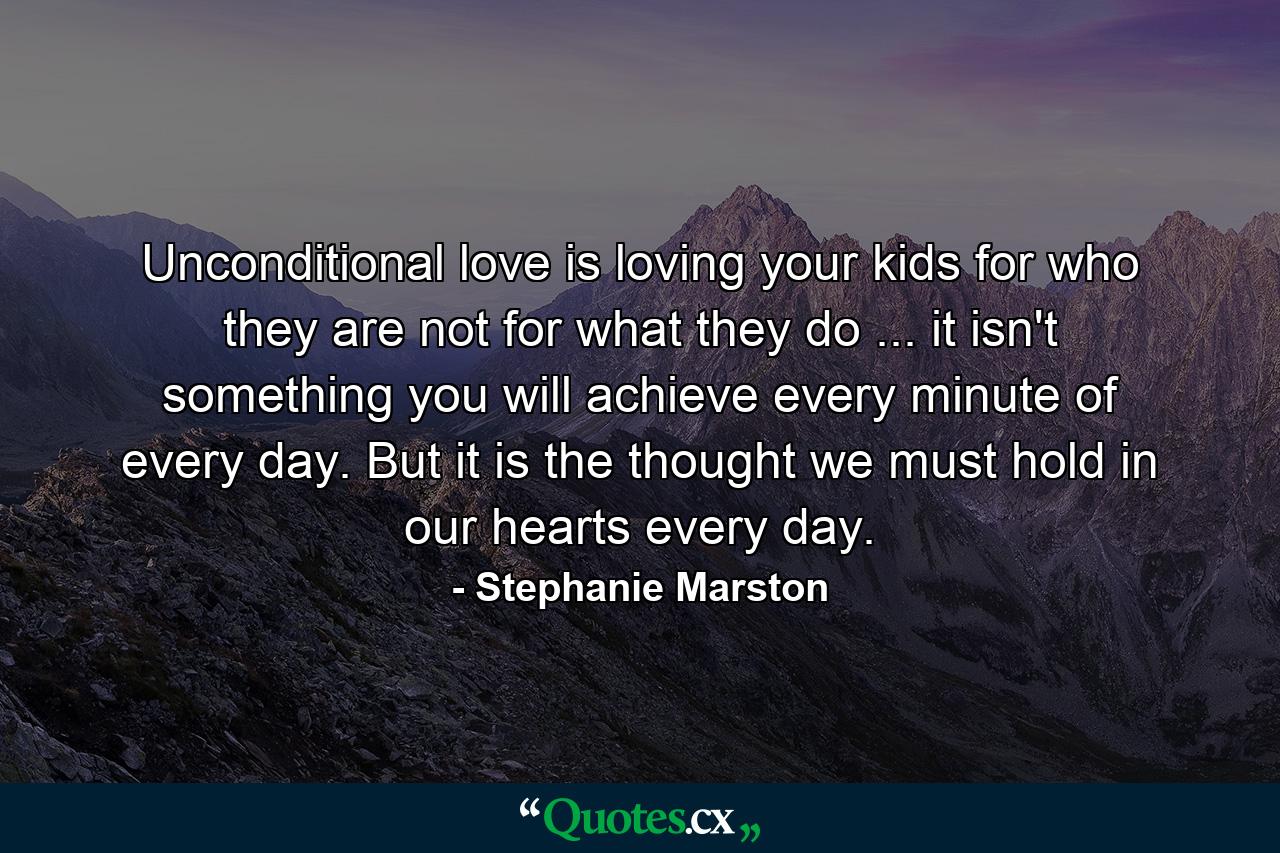 Unconditional love is loving your kids for who they are  not for what they do ... it isn't something you will achieve every minute of every day. But it is the thought we must hold in our hearts every day. - Quote by Stephanie Marston