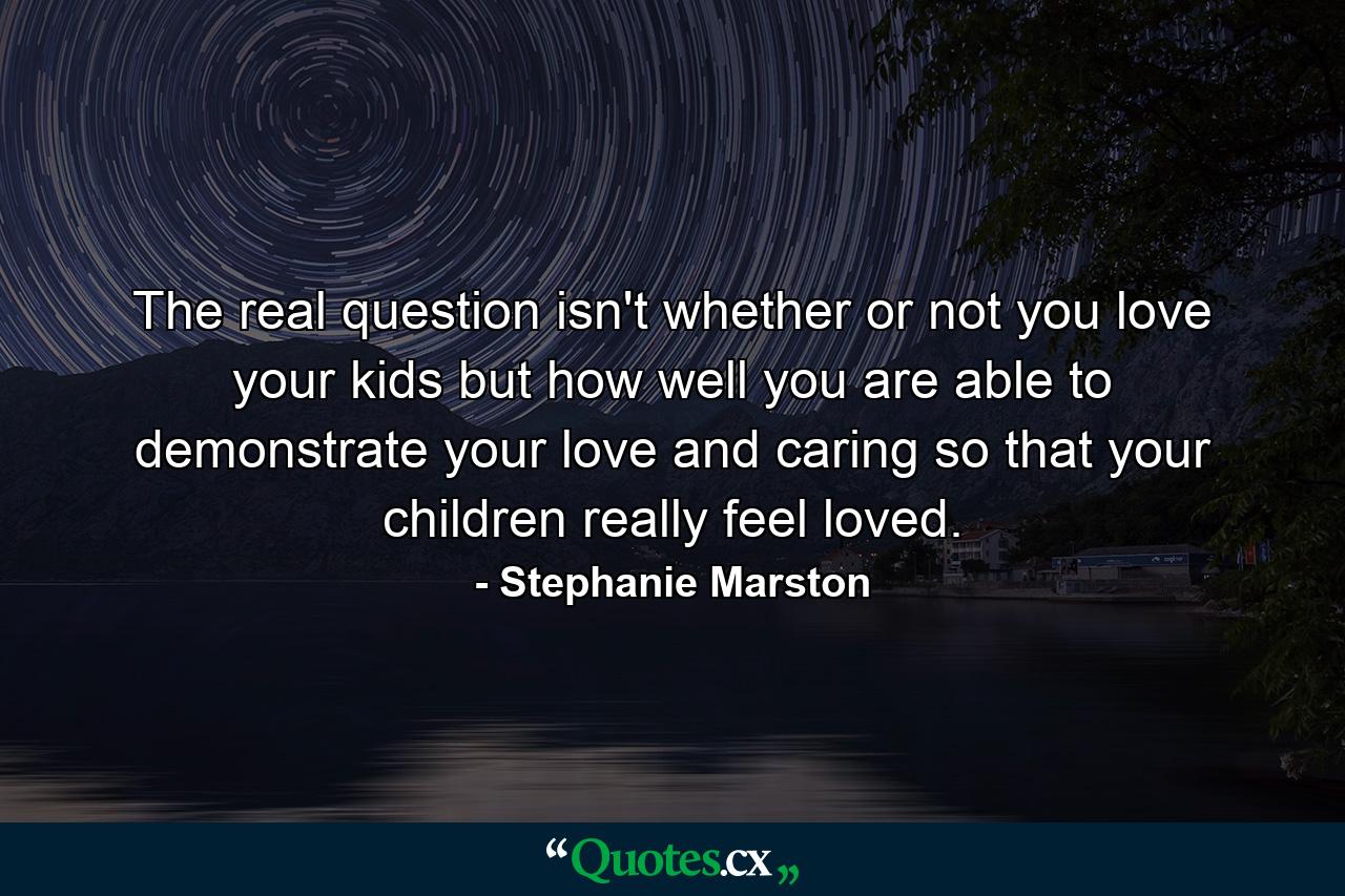 The real question isn't whether or not you love your kids  but how well you are able to demonstrate your love and caring so that your children really feel loved. - Quote by Stephanie Marston