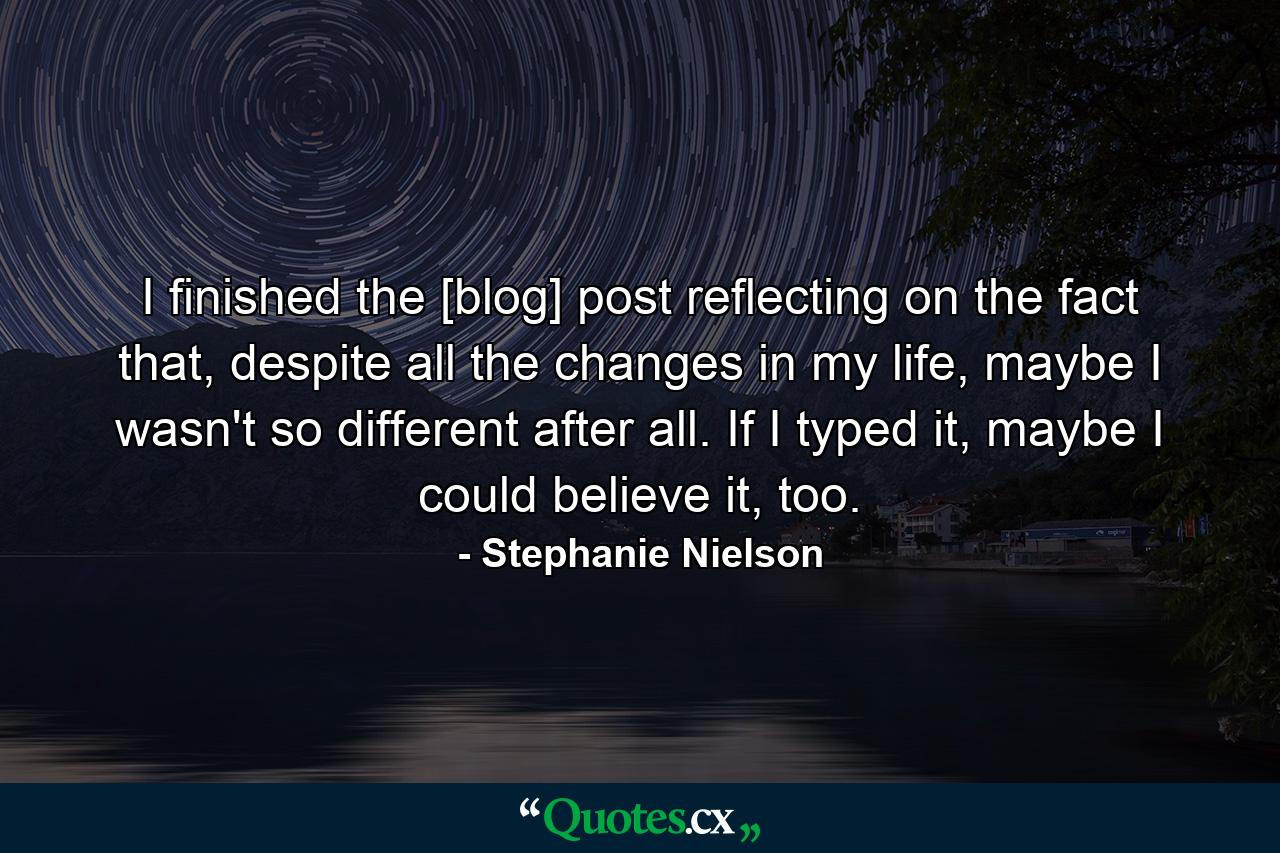 I finished the [blog] post reflecting on the fact that, despite all the changes in my life, maybe I wasn't so different after all. If I typed it, maybe I could believe it, too. - Quote by Stephanie Nielson