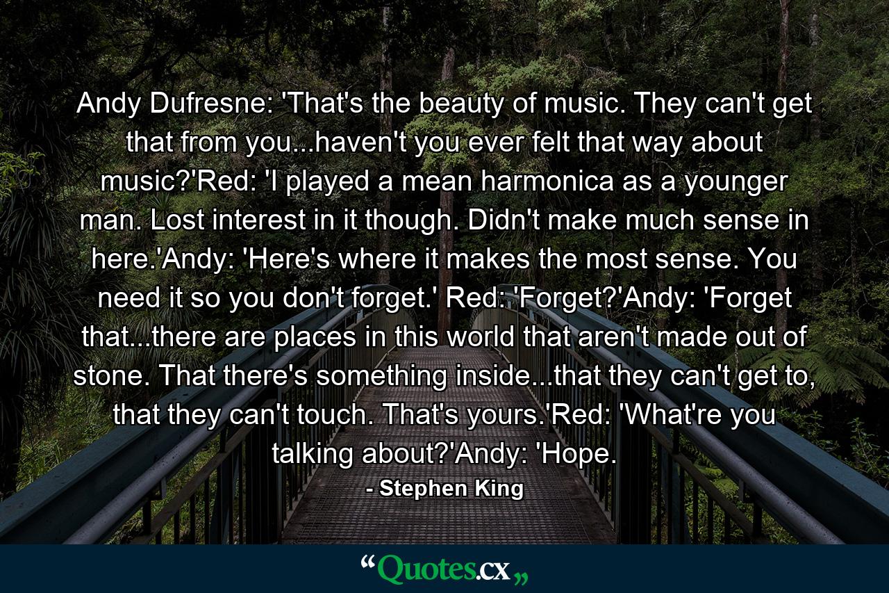 Andy Dufresne: 'That's the beauty of music. They can't get that from you...haven't you ever felt that way about music?'Red: 'I played a mean harmonica as a younger man. Lost interest in it though. Didn't make much sense in here.'Andy: 'Here's where it makes the most sense. You need it so you don't forget.' Red: 'Forget?'Andy: 'Forget that...there are places in this world that aren't made out of stone. That there's something inside...that they can't get to, that they can't touch. That's yours.'Red: 'What're you talking about?'Andy: 'Hope. - Quote by Stephen King