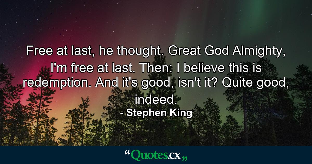 Free at last, he thought. Great God Almighty, I'm free at last. Then: I believe this is redemption. And it's good, isn't it? Quite good, indeed. - Quote by Stephen King