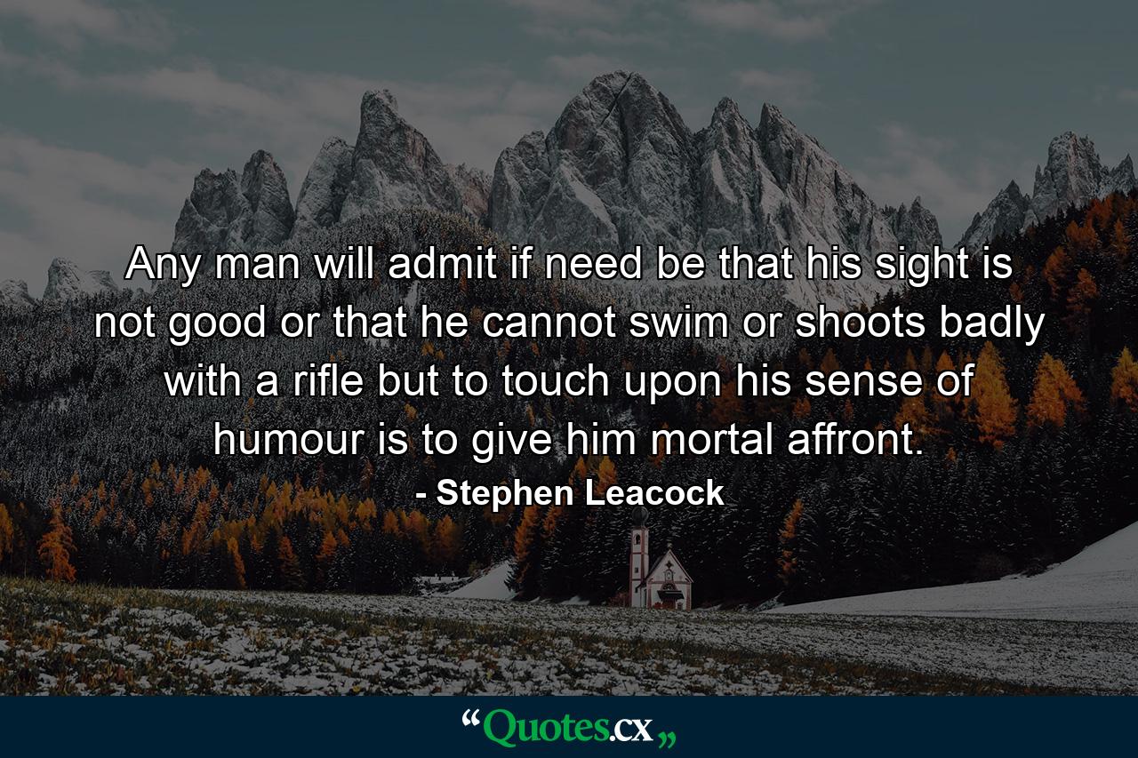 Any man will admit if need be that his sight is not good  or that he cannot swim or shoots badly with a rifle  but to touch upon his sense of humour is to give him mortal affront. - Quote by Stephen Leacock