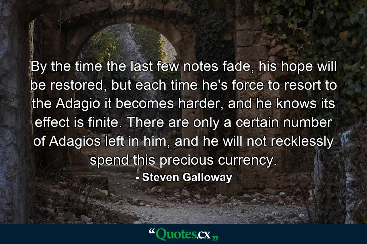 By the time the last few notes fade, his hope will be restored, but each time he's force to resort to the Adagio it becomes harder, and he knows its effect is finite. There are only a certain number of Adagios left in him, and he will not recklessly spend this precious currency. - Quote by Steven Galloway