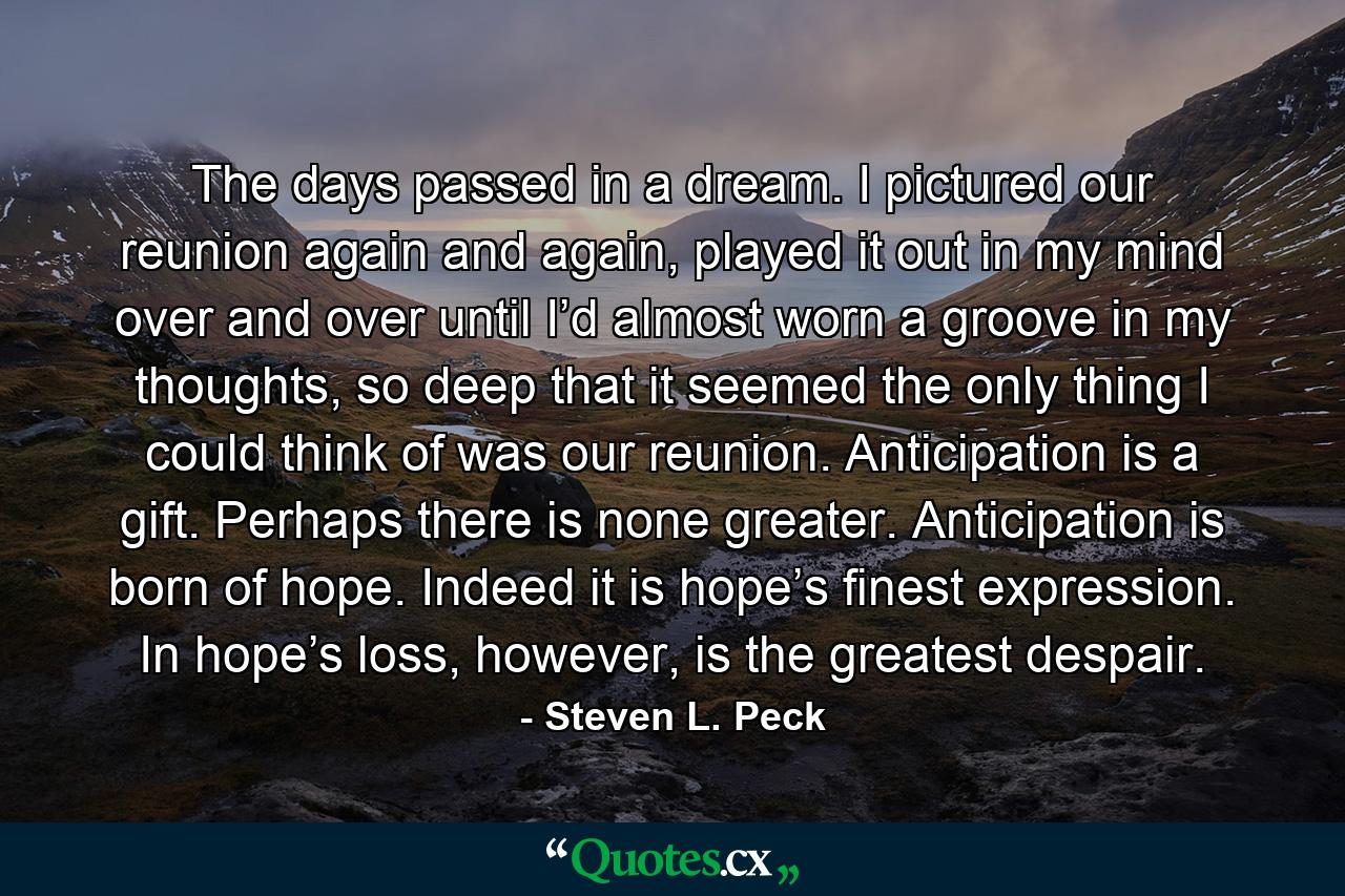 The days passed in a dream. I pictured our reunion again and again, played it out in my mind over and over until I’d almost worn a groove in my thoughts, so deep that it seemed the only thing I could think of was our reunion. Anticipation is a gift. Perhaps there is none greater. Anticipation is born of hope. Indeed it is hope’s finest expression. In hope’s loss, however, is the greatest despair. - Quote by Steven L. Peck