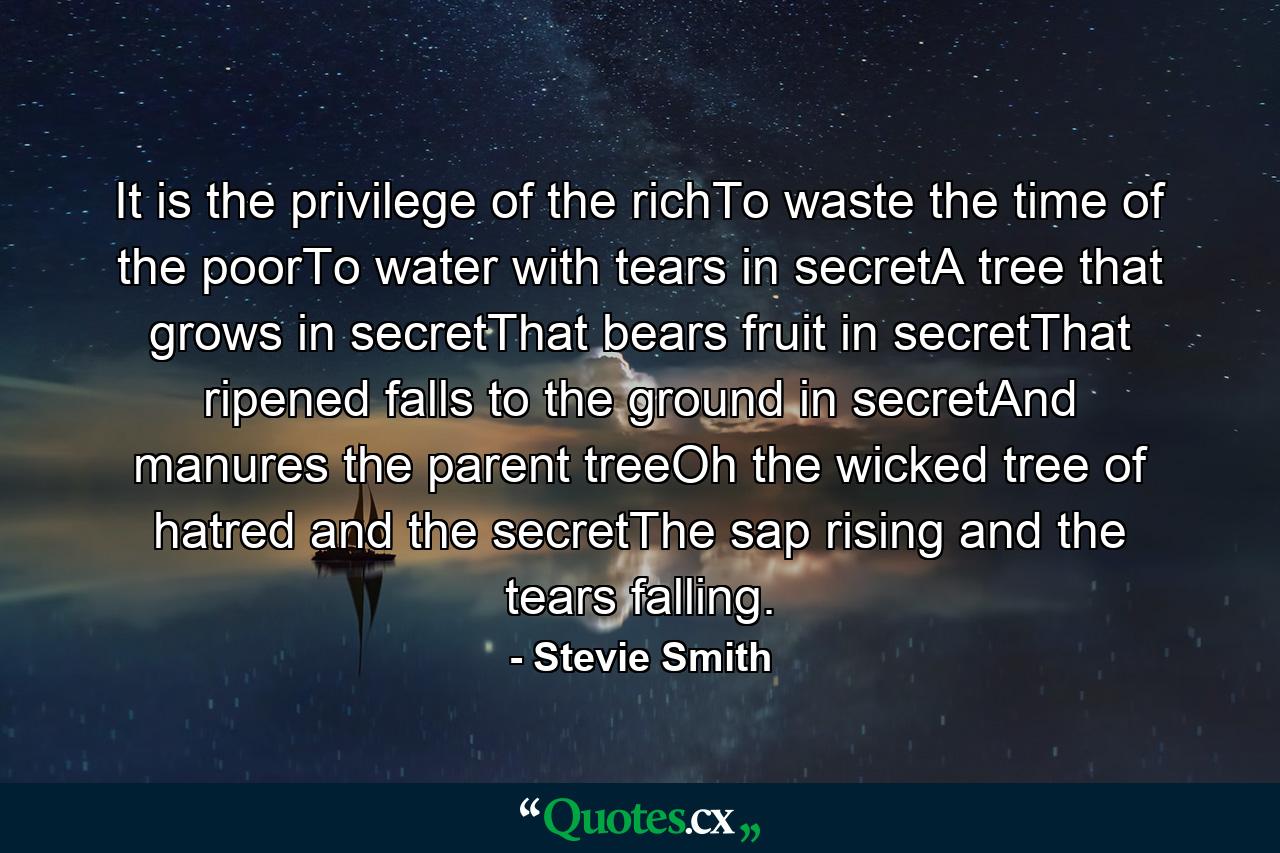 It is the privilege of the richTo waste the time of the poorTo water with tears in secretA tree that grows in secretThat bears fruit in secretThat ripened falls to the ground in secretAnd manures the parent treeOh the wicked tree of hatred and the secretThe sap rising and the tears falling. - Quote by Stevie Smith