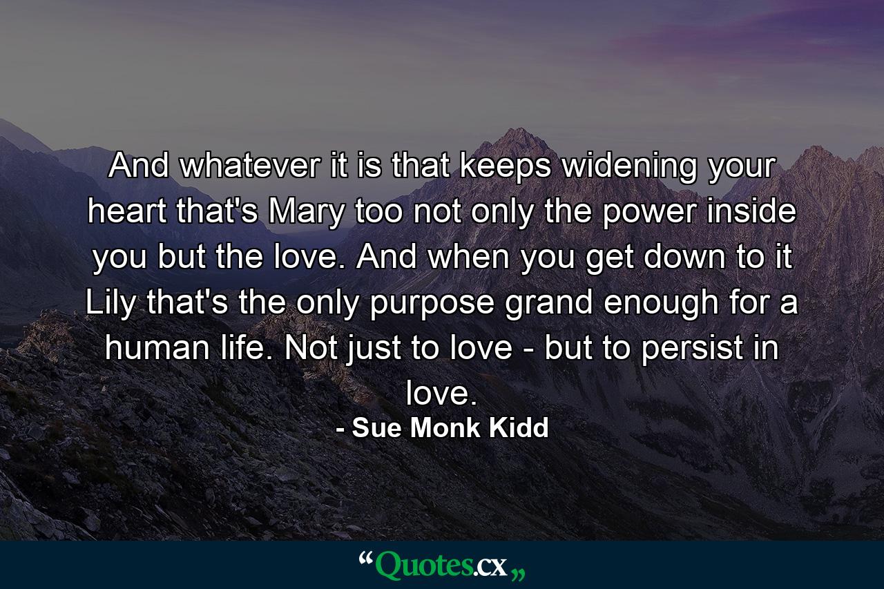 And whatever it is that keeps widening your heart  that's Mary  too  not only the power inside you but the love. And when you get down to it  Lily  that's the only purpose grand enough for a human life. Not just to love - but to persist in love. - Quote by Sue Monk Kidd