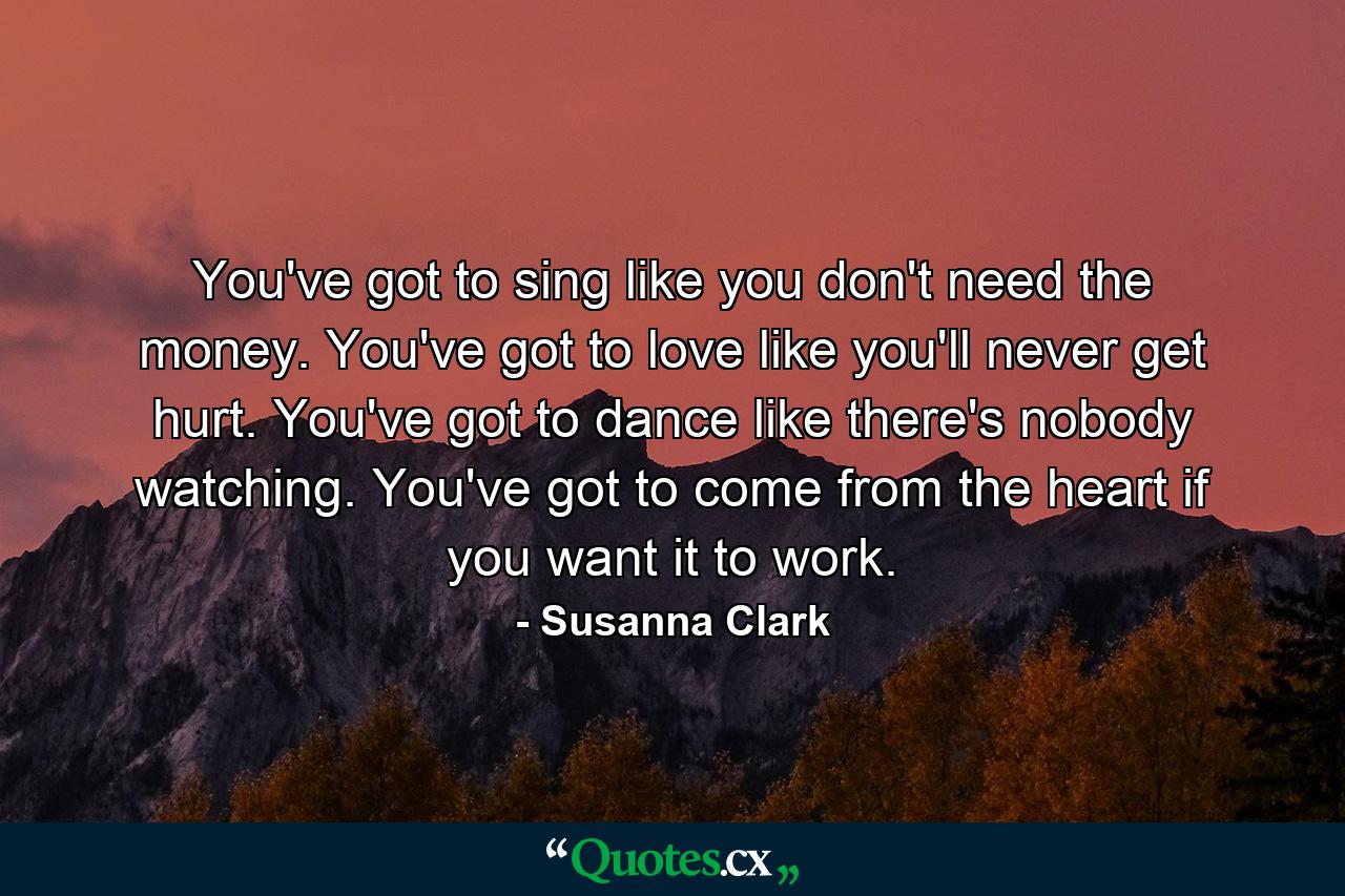 You've got to sing like you don't need the money. You've got to love like you'll never get hurt. You've got to dance like there's nobody watching. You've got to come from the heart  if you want it to work. - Quote by Susanna Clark