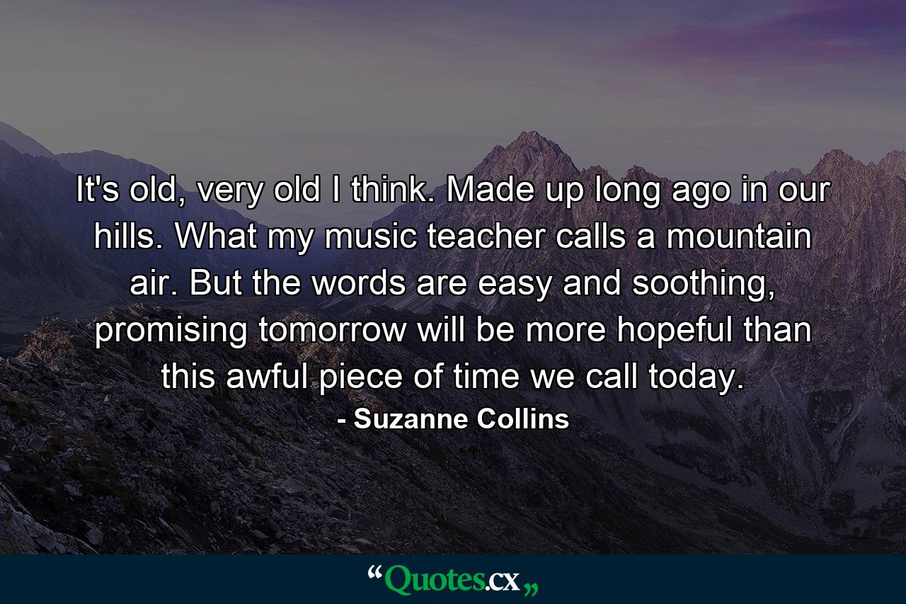 It's old, very old I think. Made up long ago in our hills. What my music teacher calls a mountain air. But the words are easy and soothing, promising tomorrow will be more hopeful than this awful piece of time we call today. - Quote by Suzanne Collins