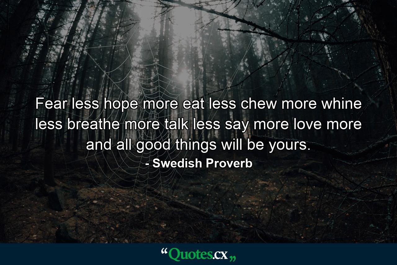 Fear less  hope more  eat less  chew more  whine less  breathe more  talk less  say more  love more  and all good things will be yours. - Quote by Swedish Proverb