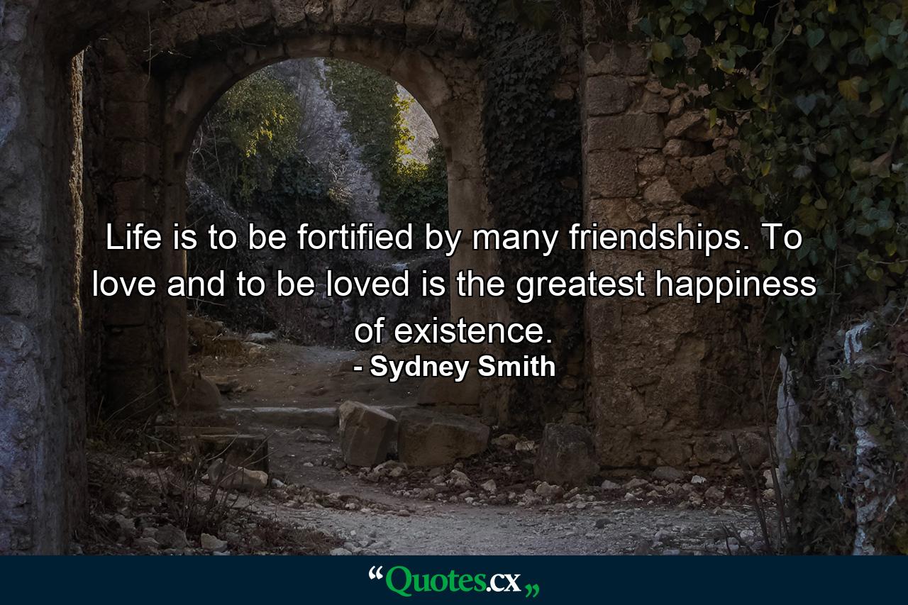 Life is to be fortified by many friendships. To love and to be loved is the greatest happiness of existence. - Quote by Sydney Smith