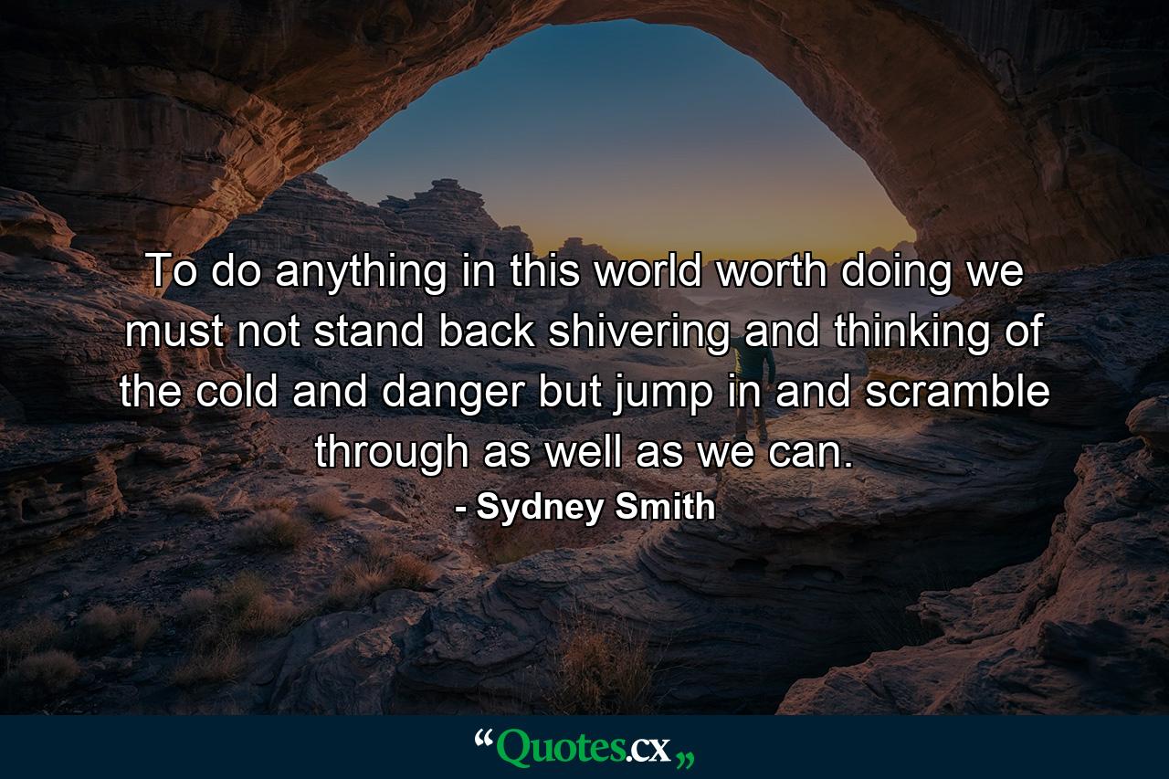 To do anything in this world worth doing  we must not stand back shivering and thinking of the cold and danger  but jump in and scramble through as well as we can. - Quote by Sydney Smith