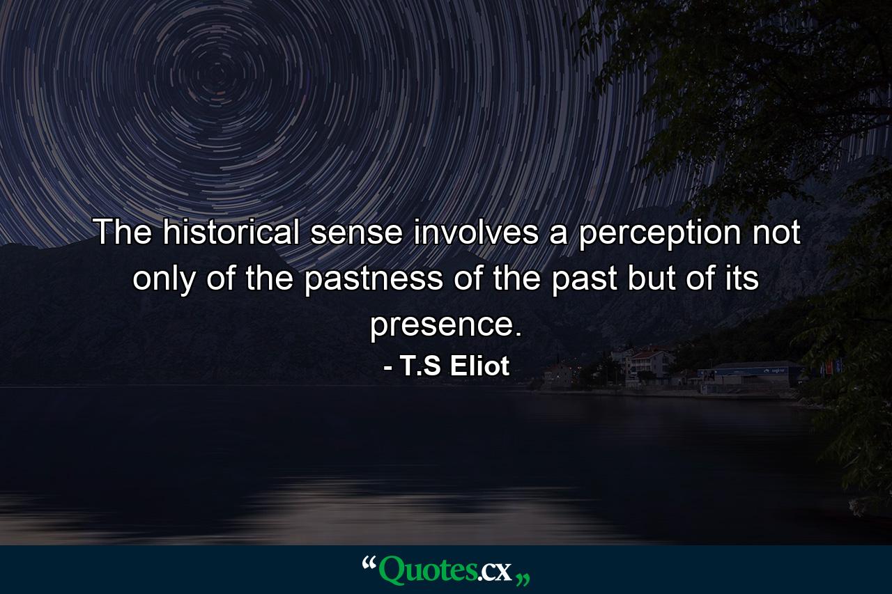 The historical sense involves a perception  not only of the pastness of the past  but of its presence. - Quote by T.S Eliot