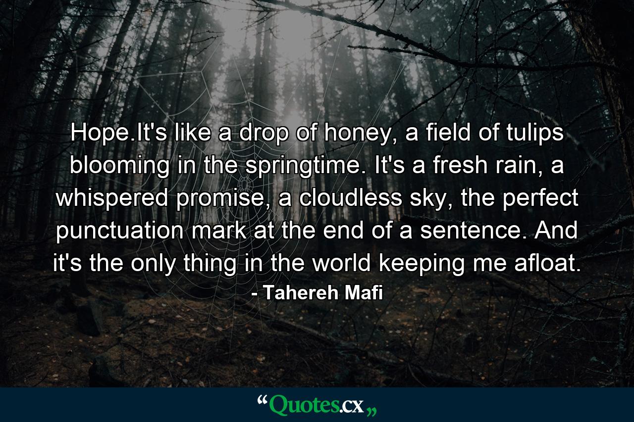 Hope.It's like a drop of honey, a field of tulips blooming in the springtime. It's a fresh rain, a whispered promise, a cloudless sky, the perfect punctuation mark at the end of a sentence. And it's the only thing in the world keeping me afloat. - Quote by Tahereh Mafi