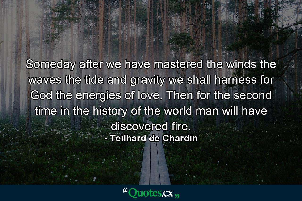 Someday  after we have mastered the winds  the waves  the tide and gravity  we shall harness for God the energies of love. Then  for the second time in the history of the world  man will have discovered fire. - Quote by Teilhard de Chardin