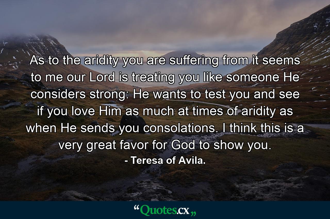 As to the aridity you are suffering from  it seems to me our Lord is treating you like someone He considers strong: He wants to test you and see if you love Him as much at times of aridity as when He sends you consolations. I think this is a very great favor for God to show you. - Quote by Teresa of Avila.