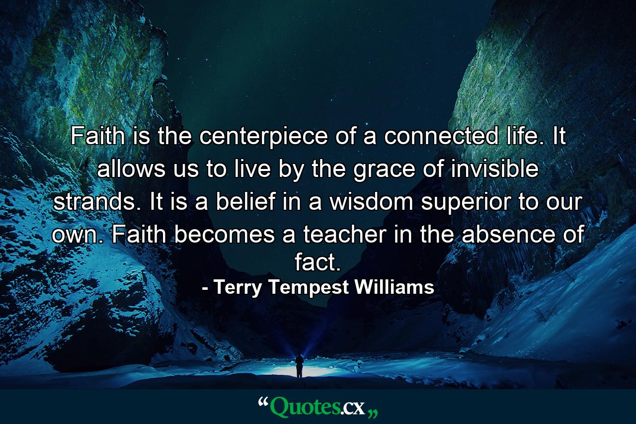 Faith is the centerpiece of a connected life. It allows us to live by the grace of invisible strands. It is a belief in a wisdom superior to our own. Faith becomes a teacher in the absence of fact. - Quote by Terry Tempest Williams