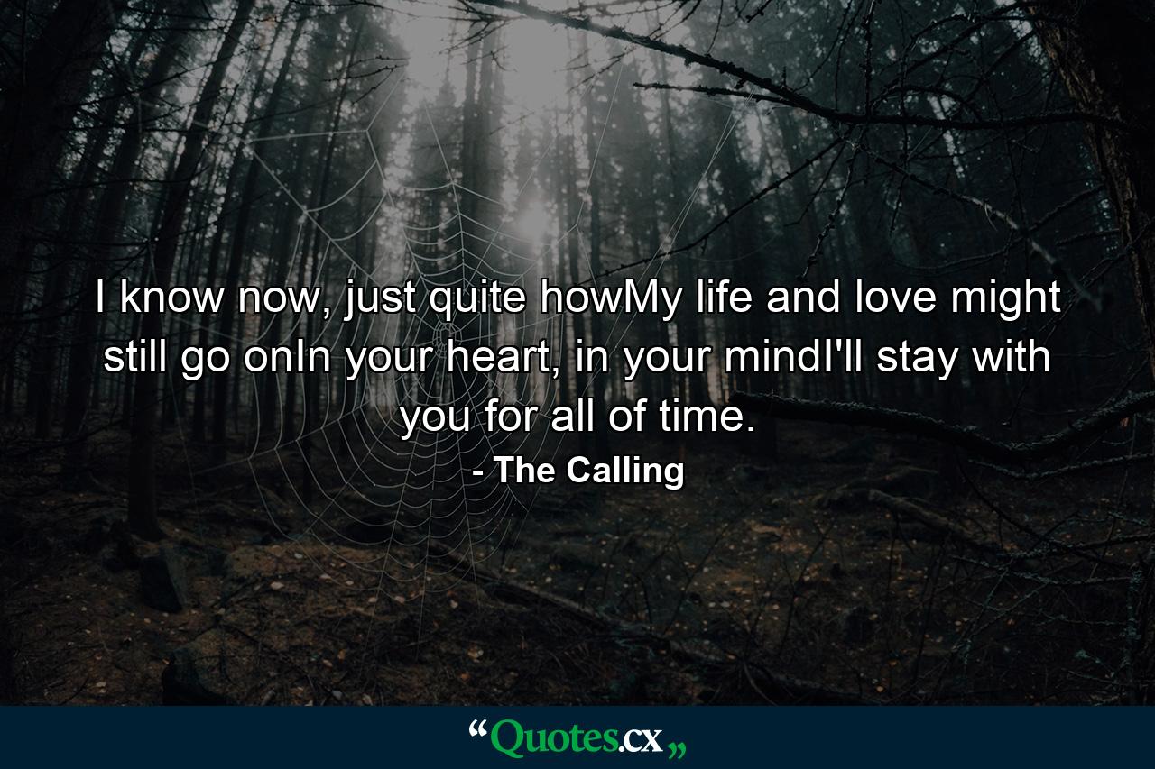 I know now, just quite howMy life and love might still go onIn your heart, in your mindI'll stay with you for all of time. - Quote by The Calling