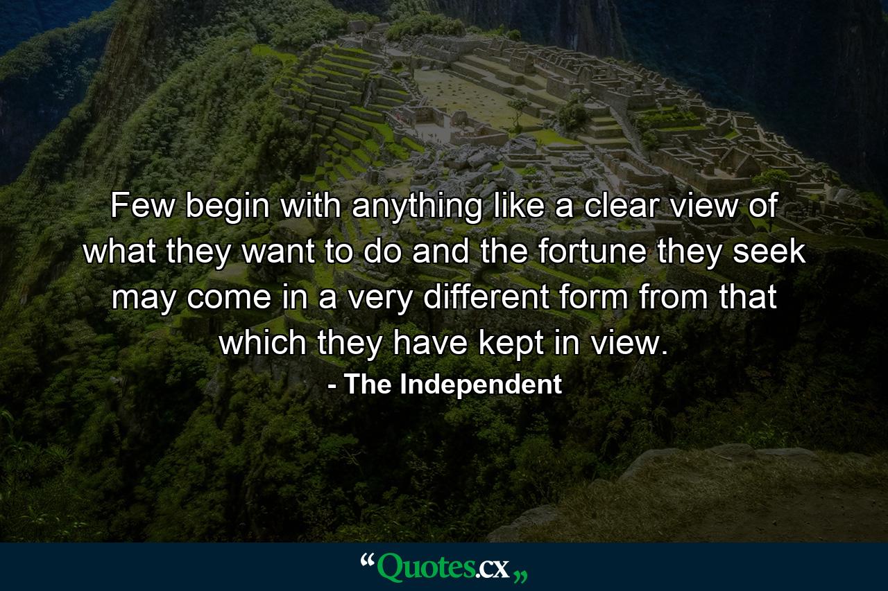 Few begin with anything like a clear view of what they want to do  and the fortune they seek may come in a very different form from that which they have kept in view. - Quote by The Independent