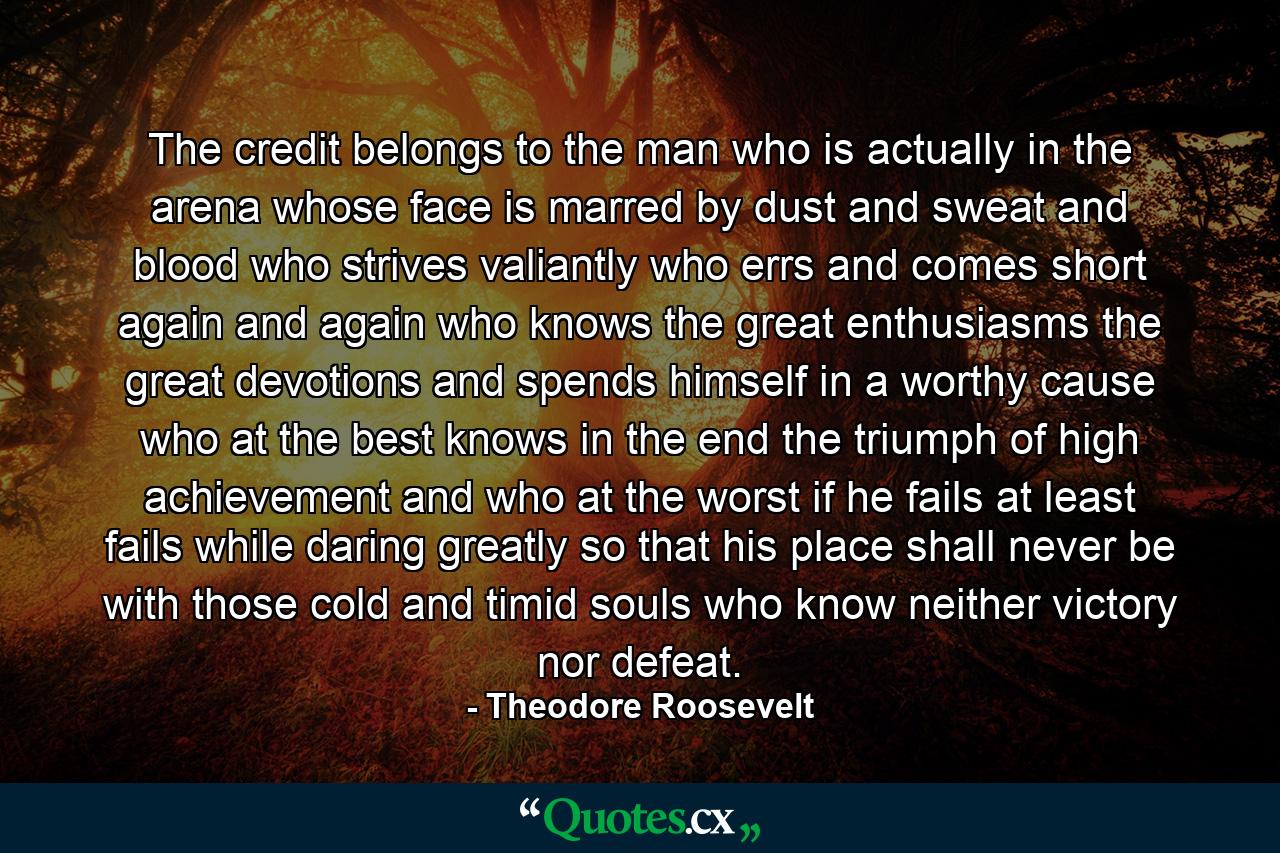 The credit belongs to the man who is actually in the arena  whose face is marred by dust and sweat and blood  who strives valiantly  who errs and comes short again and again  who knows the great enthusiasms  the great devotions  and spends himself in a worthy cause  who  at the best  knows in the end the triumph of high achievement  and who  at the worst  if he fails  at least fails while daring greatly  so that his place shall never be with those cold and timid souls who know neither victory nor defeat. - Quote by Theodore Roosevelt